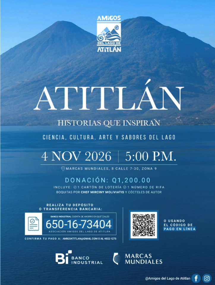 webp-qheg-invitacion-atitlan-historias Atitlán. Historias que inspiran. Ciencia, cultura, arte y sabores del lago. 4 noviembre 2026 5:00 p.m. Marcas mundiales, 8 calle 7-30, zona 9. Donación: Q1,200.00. Incluye 1 cartón de lotería, 1 número de rifa, boquitas por Chef Mirciny Moliviatis y cocteles de autor. Realiza tu depósito o transferencia bancaria: Banco Industrial cuenta de ahorro en quetzales 6501673404 Asociación Amigos del Lago de Atitlán. Confirma tu pago a: amigoatitlan@gmail.com o al 40221275, o usando el código de pago en línea.