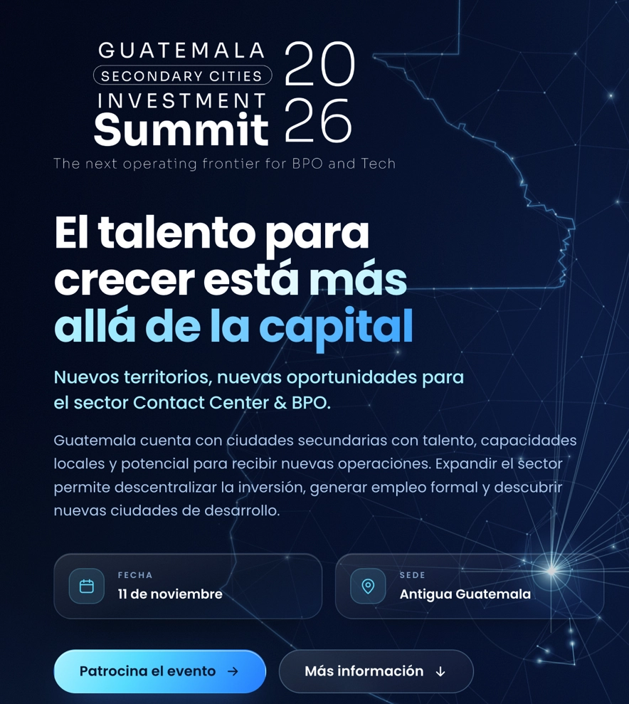 webp-qheg-invitacion-guatemala-secondary-cities Guatemala Secondary Cities Investment Summit 2026. The next operating frontier for BPO and Tech. El talento para crecer más allá de la capital. Nuevos territorios, nuevas oportunidades para el sector Contact Center y BPO. Guatemala cuenta con ciudades secundarias con talento, capacidades locales y potencial para recibir nuevas operaciones. Expandir el sector permite descentralizar la inversión, generar empleo formal y descubrir nuevas ciudades de desarrollo. Fecha 11 de noviembre. Sede Antigua Guatemala.